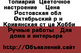 Топиарий (Цветочное настроение) › Цена ­ 650 - Ростовская обл., Октябрьский р-н, Кривянская ст-ца Хобби. Ручные работы » Для дома и интерьера   